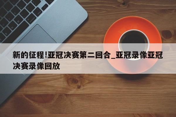 新的征程!亚冠决赛第二回合_亚冠录像亚冠决赛录像回放