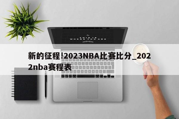 新的征程!2023NBA比赛比分_2022nba赛程表