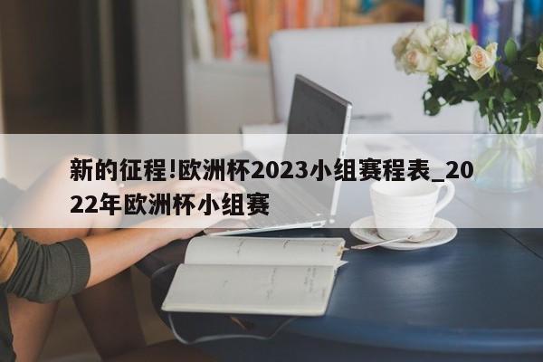 新的征程!欧洲杯2023小组赛程表_2022年欧洲杯小组赛