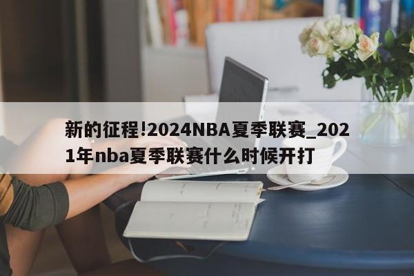 新的征程!2024NBA夏季联赛_2021年nba夏季联赛什么时候开打