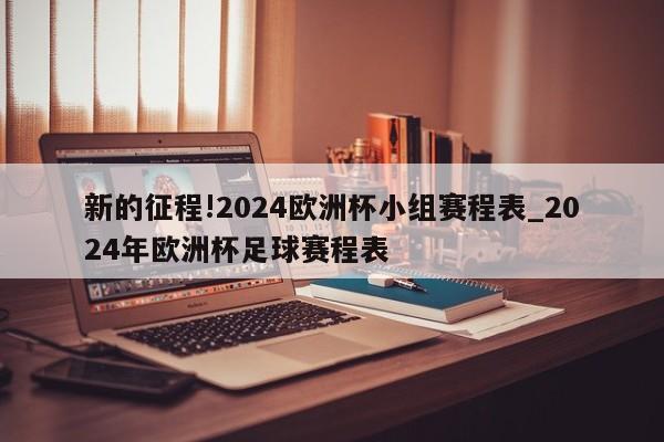 新的征程!2024欧洲杯小组赛程表_2024年欧洲杯足球赛程表