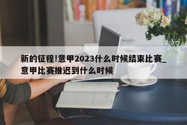 新的征程!意甲2023什么时候结束比赛_意甲比赛推迟到什么时候