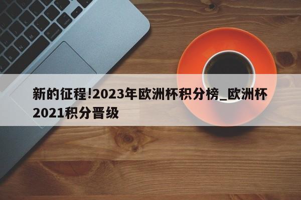 新的征程!2023年欧洲杯积分榜_欧洲杯2021积分晋级