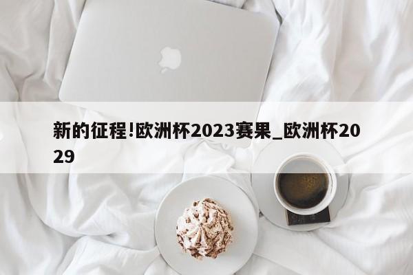 新的征程!欧洲杯2023赛果_欧洲杯2029