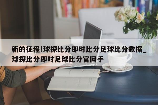 新的征程!球探比分即时比分足球比分数据_球探比分即时足球比分官网手