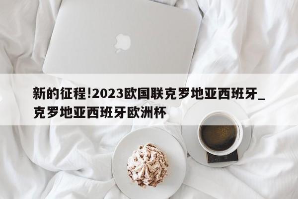 新的征程!2023欧国联克罗地亚西班牙_克罗地亚西班牙欧洲杯