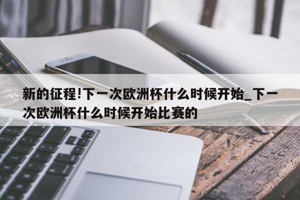 新的征程!下一次欧洲杯什么时候开始_下一次欧洲杯什么时候开始比赛的