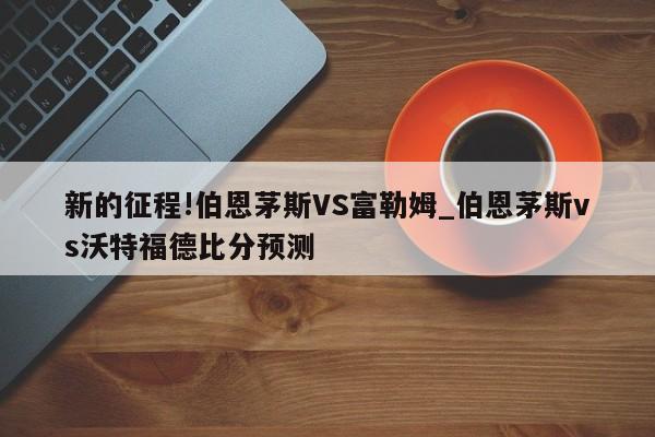 新的征程!伯恩茅斯VS富勒姆_伯恩茅斯vs沃特福德比分预测