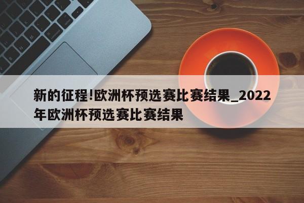 新的征程!欧洲杯预选赛比赛结果_2022年欧洲杯预选赛比赛结果