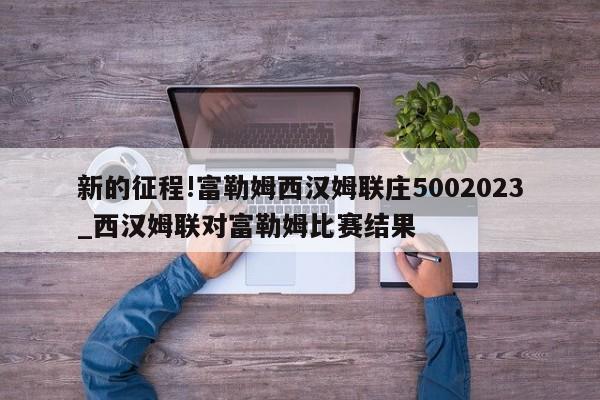 新的征程!富勒姆西汉姆联庄5002023_西汉姆联对富勒姆比赛结果