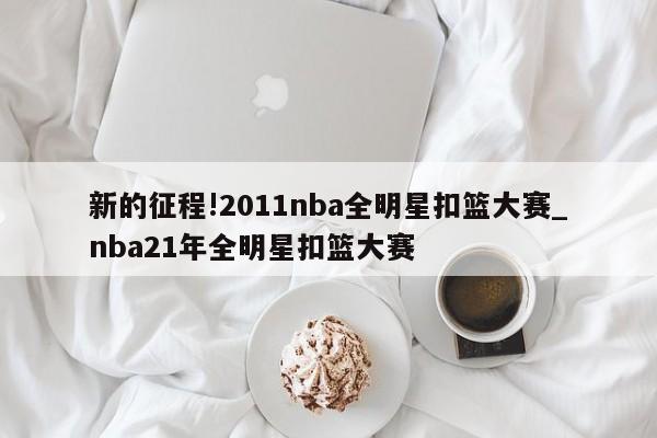 新的征程!2011nba全明星扣篮大赛_nba21年全明星扣篮大赛