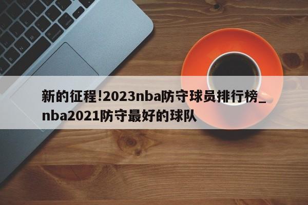 新的征程!2023nba防守球员排行榜_nba2021防守最好的球队