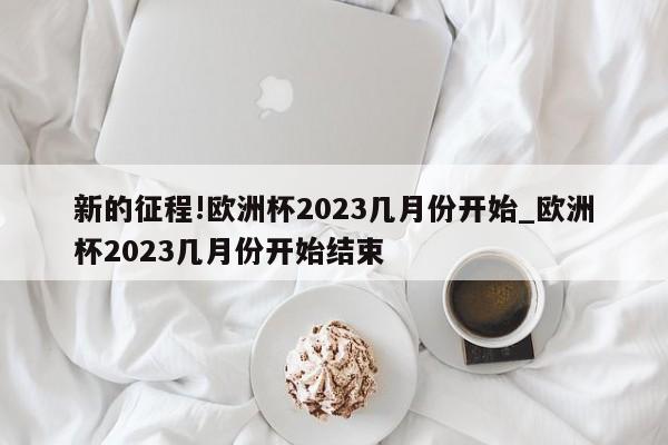 新的征程!欧洲杯2023几月份开始_欧洲杯2023几月份开始结束