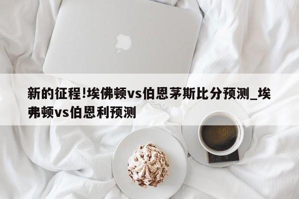 新的征程!埃佛顿vs伯恩茅斯比分预测_埃弗顿vs伯恩利预测