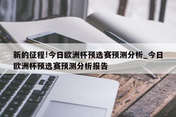 新的征程!今日欧洲杯预选赛预测分析_今日欧洲杯预选赛预测分析报告