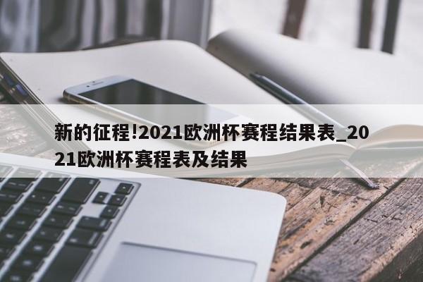 新的征程!2021欧洲杯赛程结果表_2021欧洲杯赛程表及结果