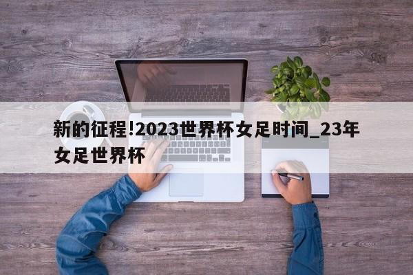 新的征程!2023世界杯女足时间_23年女足世界杯