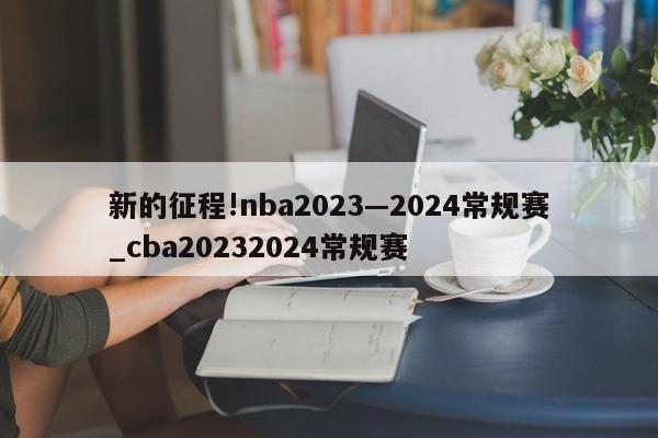 新的征程!nba2023—2024常规赛_cba20232024常规赛