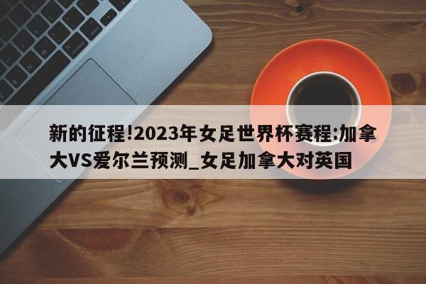 新的征程!2023年女足世界杯赛程:加拿大VS爱尔兰预测_女足加拿大对英国