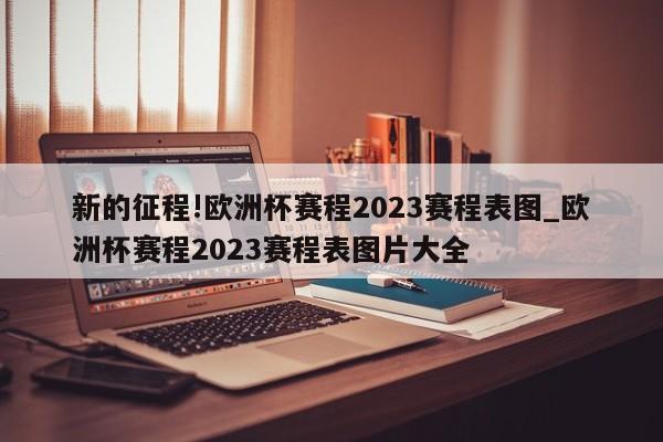 新的征程!欧洲杯赛程2023赛程表图_欧洲杯赛程2023赛程表图片大全