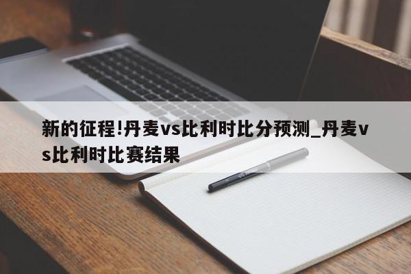 新的征程!丹麦vs比利时比分预测_丹麦vs比利时比赛结果