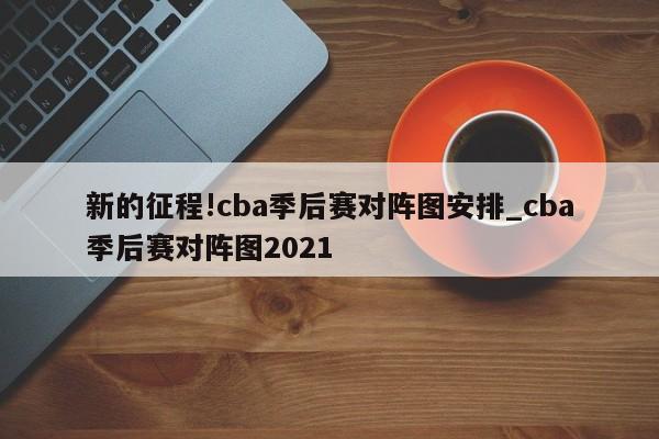 新的征程!cba季后赛对阵图安排_cba季后赛对阵图2021