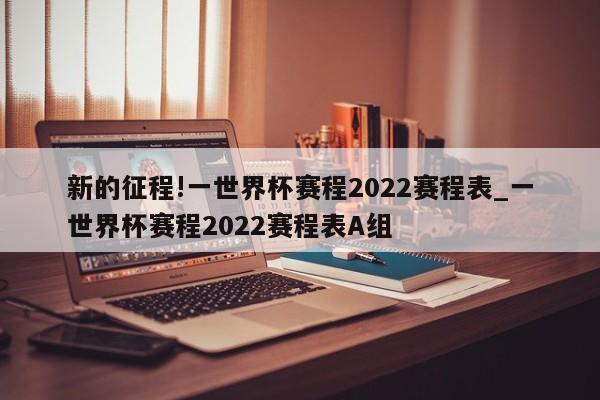 新的征程!一世界杯赛程2022赛程表_一世界杯赛程2022赛程表A组