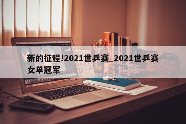 新的征程!2021世乒赛_2021世乒赛女单冠军