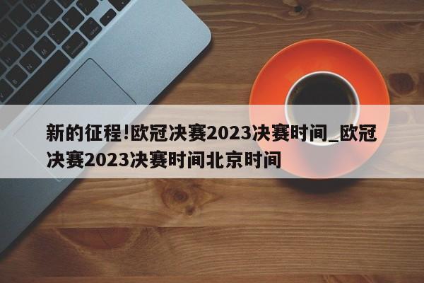 新的征程!欧冠决赛2023决赛时间_欧冠决赛2023决赛时间北京时间