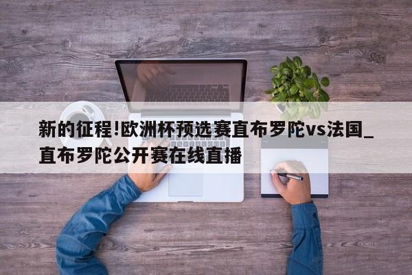 新的征程!欧洲杯预选赛直布罗陀vs法国_直布罗陀公开赛在线直播