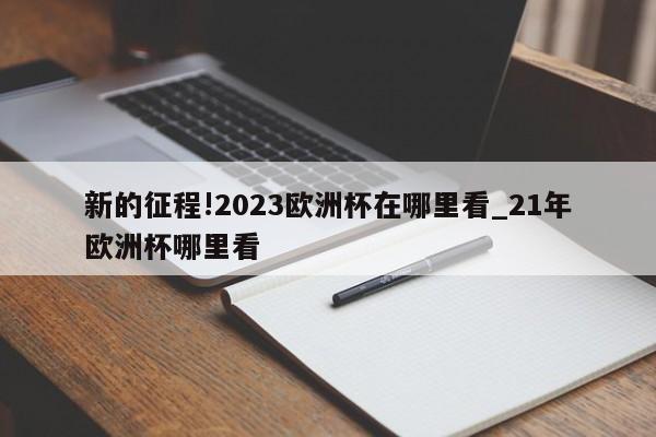 新的征程!2023欧洲杯在哪里看_21年欧洲杯哪里看