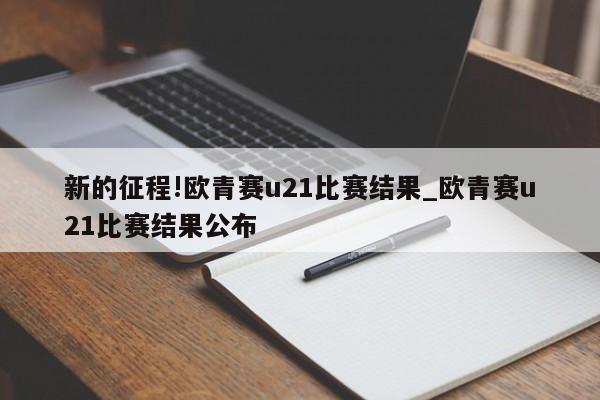 新的征程!欧青赛u21比赛结果_欧青赛u21比赛结果公布