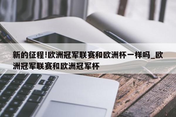 新的征程!欧洲冠军联赛和欧洲杯一样吗_欧洲冠军联赛和欧洲冠军杯