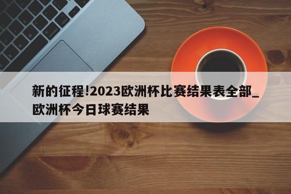 新的征程!2023欧洲杯比赛结果表全部_欧洲杯今日球赛结果