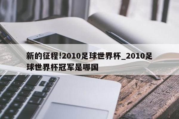 新的征程!2010足球世界杯_2010足球世界杯冠军是哪国