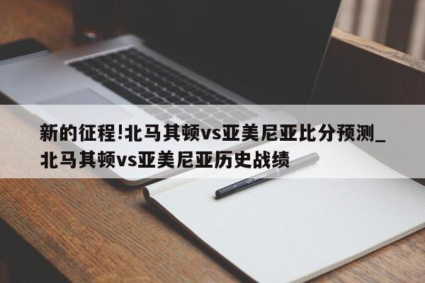 新的征程!北马其顿vs亚美尼亚比分预测_北马其顿vs亚美尼亚历史战绩