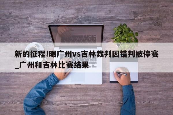 新的征程!曝广州vs吉林裁判因错判被停赛_广州和吉林比赛结果