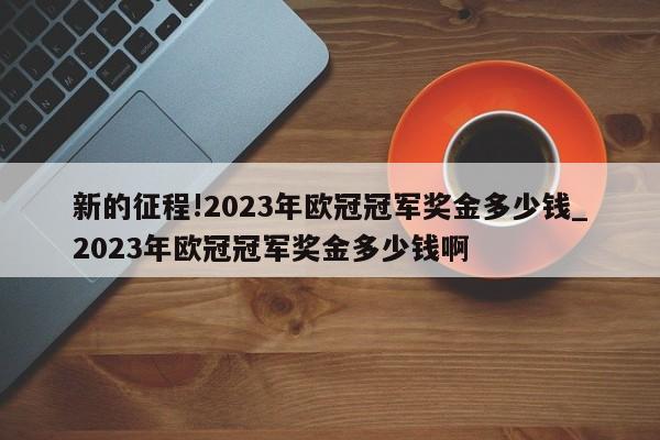 新的征程!2023年欧冠冠军奖金多少钱_2023年欧冠冠军奖金多少钱啊