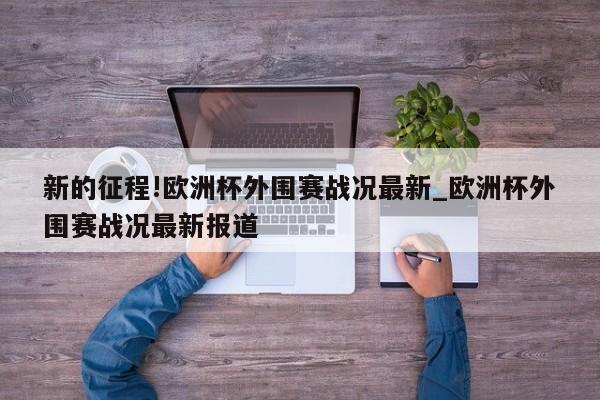 新的征程!欧洲杯外围赛战况最新_欧洲杯外围赛战况最新报道