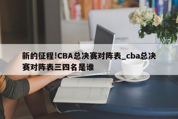 新的征程!CBA总决赛对阵表_cba总决赛对阵表三四名是谁