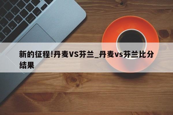 新的征程!丹麦VS芬兰_丹麦vs芬兰比分结果