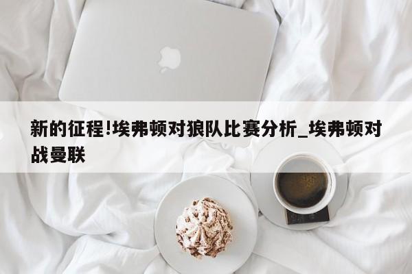 新的征程!埃弗顿对狼队比赛分析_埃弗顿对战曼联