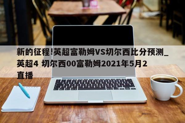 新的征程!英超富勒姆VS切尔西比分预测_英超4 切尔西00富勒姆2021年5月2直播