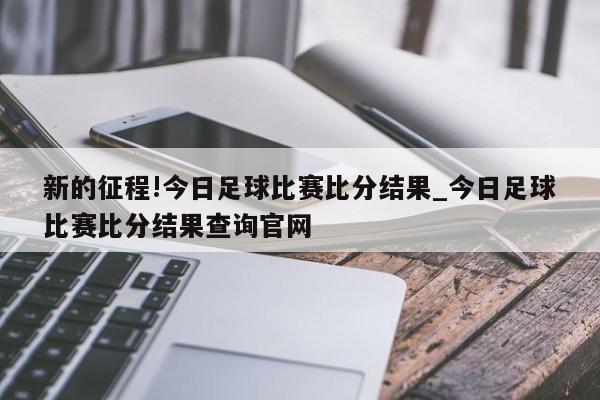 新的征程!今日足球比赛比分结果_今日足球比赛比分结果查询官网