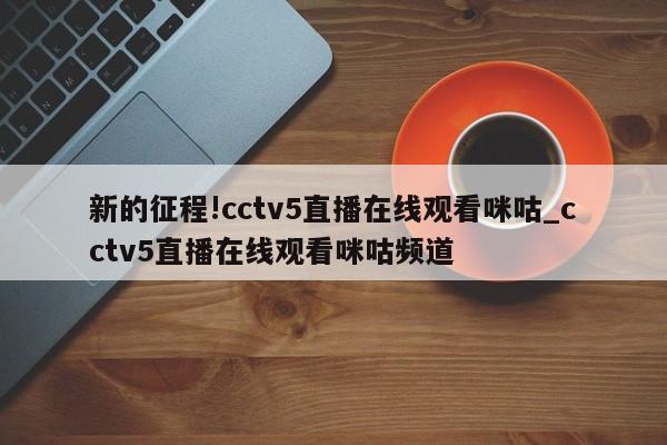 新的征程!cctv5直播在线观看咪咕_cctv5直播在线观看咪咕频道