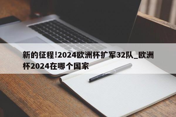 新的征程!2024欧洲杯扩军32队_欧洲杯2024在哪个国家