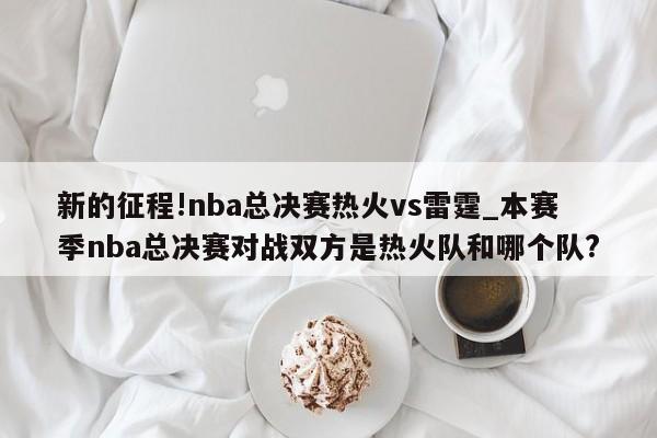 新的征程!nba总决赛热火vs雷霆_本赛季nba总决赛对战双方是热火队和哪个队?