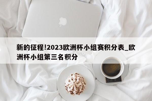 新的征程!2023欧洲杯小组赛积分表_欧洲杯小组第三名积分