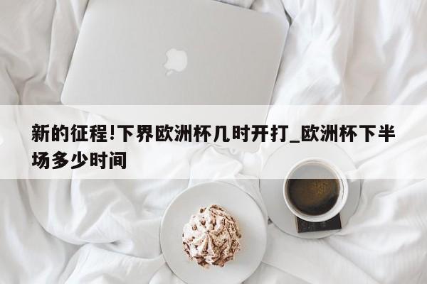 新的征程!下界欧洲杯几时开打_欧洲杯下半场多少时间