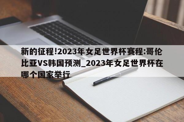 新的征程!2023年女足世界杯赛程:哥伦比亚VS韩国预测_2023年女足世界杯在哪个国家举行